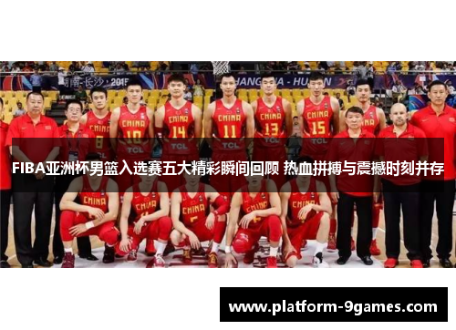 FIBA亚洲杯男篮入选赛五大精彩瞬间回顾 热血拼搏与震撼时刻并存