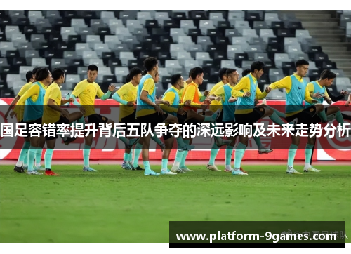 国足容错率提升背后五队争夺的深远影响及未来走势分析