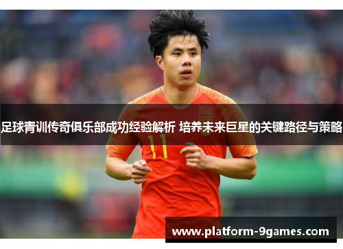 足球青训传奇俱乐部成功经验解析 培养未来巨星的关键路径与策略