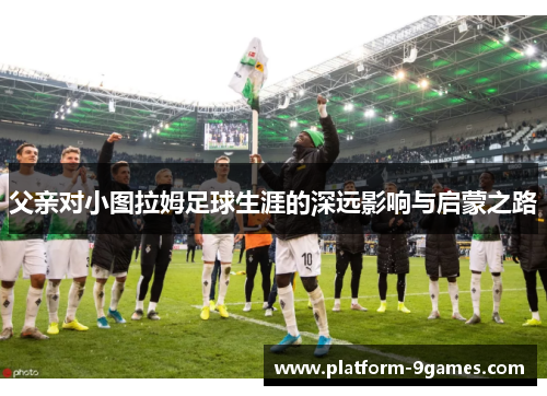 父亲对小图拉姆足球生涯的深远影响与启蒙之路