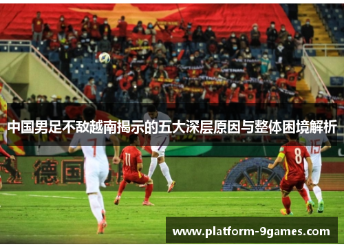 中国男足不敌越南揭示的五大深层原因与整体困境解析 中国男足不敌越南揭示的五大深层原因与整体困境解析