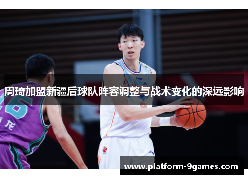 周琦加盟新疆后球队阵容调整与战术变化的深远影响 周琦加盟新疆后球队阵容调整与战术变化的深远影响