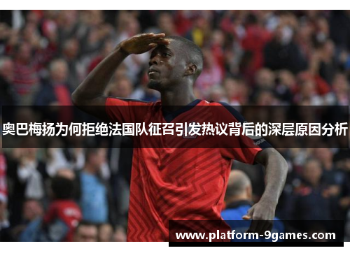 奥巴梅扬为何拒绝法国队征召引发热议背后的深层原因分析