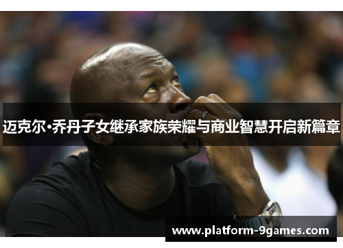 迈克尔·乔丹子女继承家族荣耀与商业智慧开启新篇章