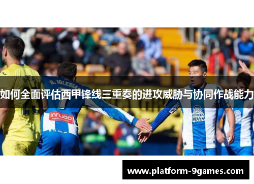 如何全面评估西甲锋线三重奏的进攻威胁与协同作战能力