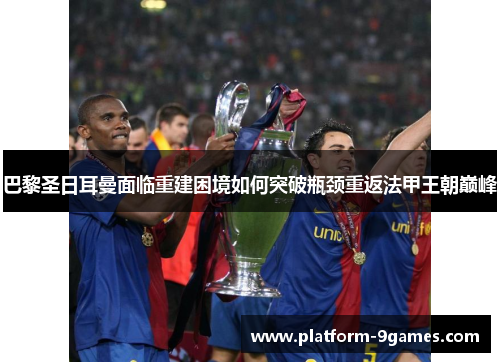 巴黎圣日耳曼面临重建困境如何突破瓶颈重返法甲王朝巅峰