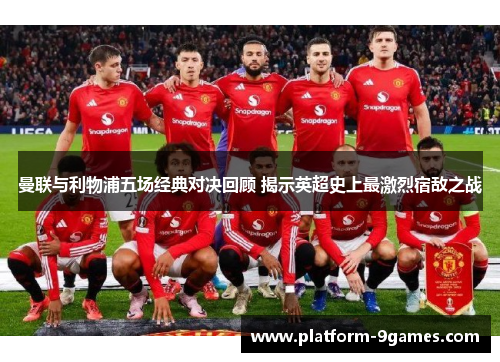 曼联与利物浦五场经典对决回顾 揭示英超史上最激烈宿敌之战