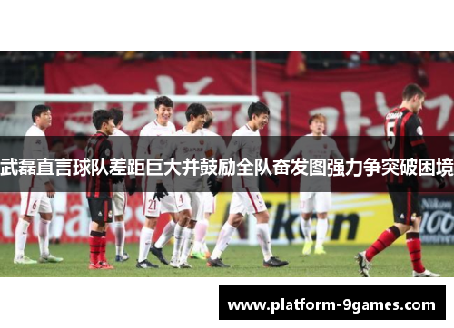 武磊直言球队差距巨大并鼓励全队奋发图强力争突破困境